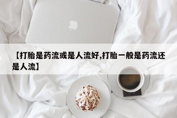 买流产药打胎药保密发货【打胎是药流或是人流好,打胎一般是药流还是人流】
