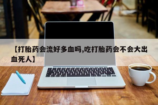 买流产药打胎药保密发货【打胎药会流好多血吗,吃打胎药会不会大出血死人】
