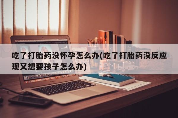 买流产药打胎药保密发货吃了打胎药没怀孕怎么办(吃了打胎药没反应现又想要孩子怎么办)