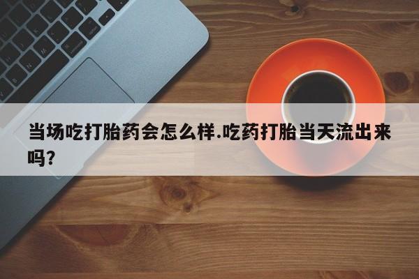 买流产药打胎药保密发货当场吃打胎药会怎么样.吃药打胎当天流出来吗？