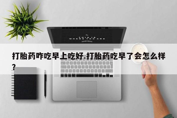 买流产药打胎药保密发货打胎药咋吃早上吃好.打胎药吃早了会怎么样？