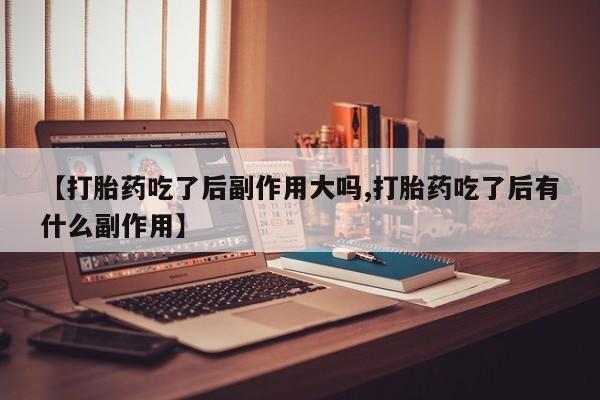 买流产药打胎药保密发货【打胎药吃了后副作用大吗,打胎药吃了后有什么副作用】