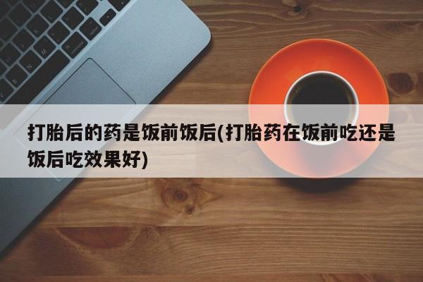 买流产药打胎药保密发货打胎后的药是饭前饭后(打胎药在饭前吃还是饭后吃效果好)