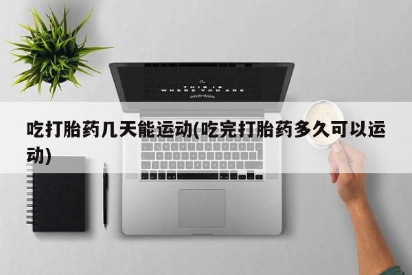 买流产药打胎药保密发货吃打胎药几天能运动(吃完打胎药多久可以运动)
