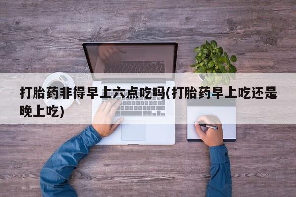 买流产药打胎药保密发货打胎药非得早上六点吃吗(打胎药早上吃还是晚上吃)