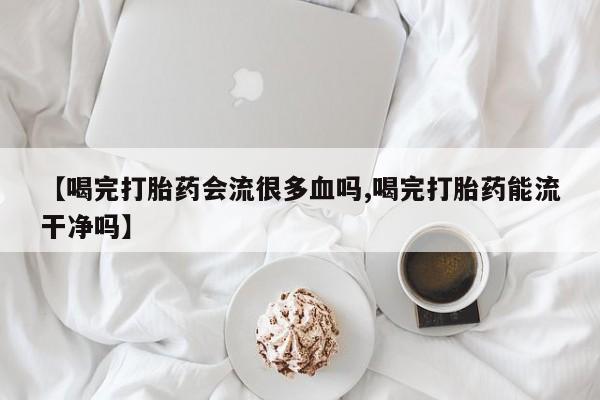 买流产药打胎药保密发货【喝完打胎药会流很多血吗,喝完打胎药能流干净吗】