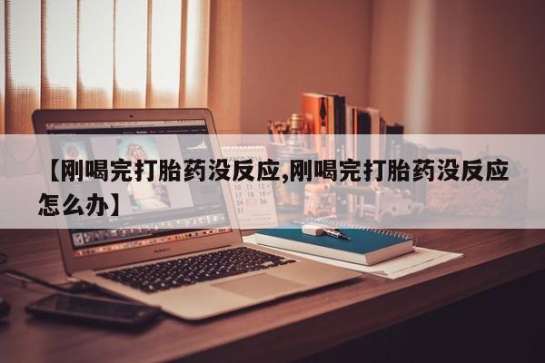 买流产药打胎药保密发货【刚喝完打胎药没反应,刚喝完打胎药没反应怎么办】