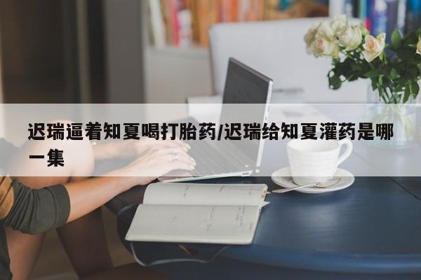 买流产药打胎药保密发货迟瑞逼着知夏喝打胎药/迟瑞给知夏灌药是哪一集