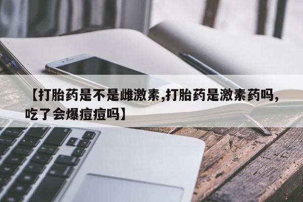 买流产药打胎药保密发货【打胎药是不是雌激素,打胎药是激素药吗,吃了会爆痘痘吗】