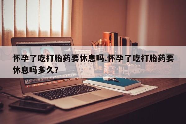 买流产药打胎药保密发货怀孕了吃打胎药要休息吗.怀孕了吃打胎药要休息吗多久？