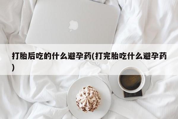 买流产药打胎药保密发货打胎后吃的什么避孕药(打完胎吃什么避孕药)