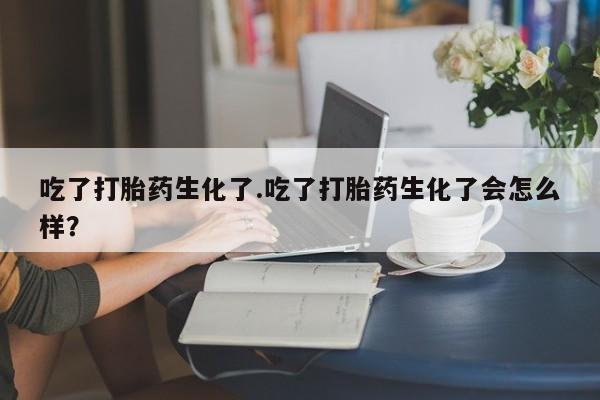 买流产药打胎药保密发货吃了打胎药生化了.吃了打胎药生化了会怎么样？