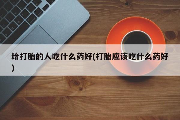 买流产药打胎药保密发货给打胎的人吃什么药好(打胎应该吃什么药好)