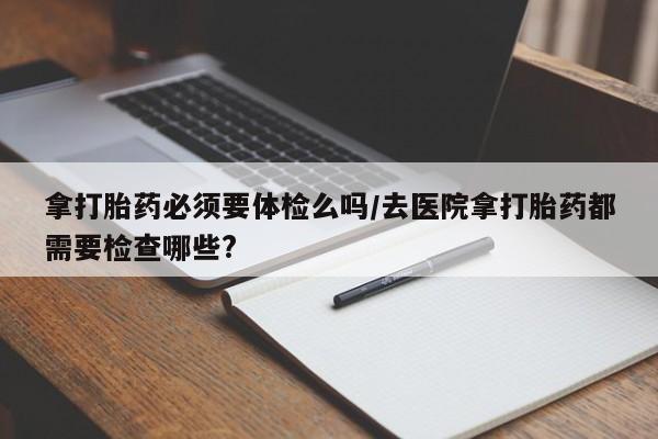 买流产药打胎药保密发货拿打胎药必须要体检么吗/去医院拿打胎药都需要检查哪些?