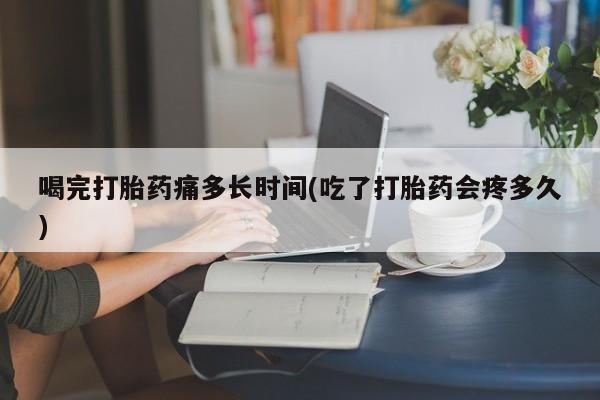 买流产药打胎药保密发货喝完打胎药痛多长时间(吃了打胎药会疼多久)