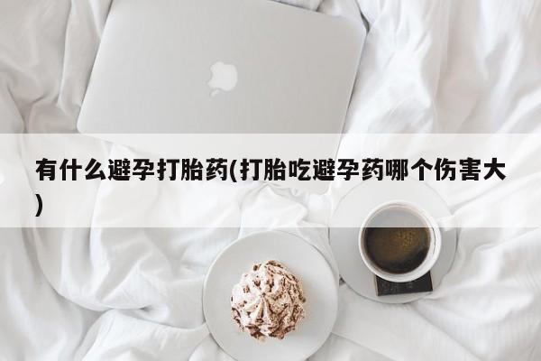 买流产药打胎药保密发货有什么避孕打胎药(打胎吃避孕药哪个伤害大)