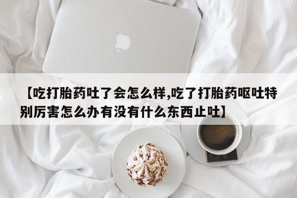 买流产药打胎药保密发货【吃打胎药吐了会怎么样,吃了打胎药呕吐特别厉害怎么办有没有什么东西止吐】