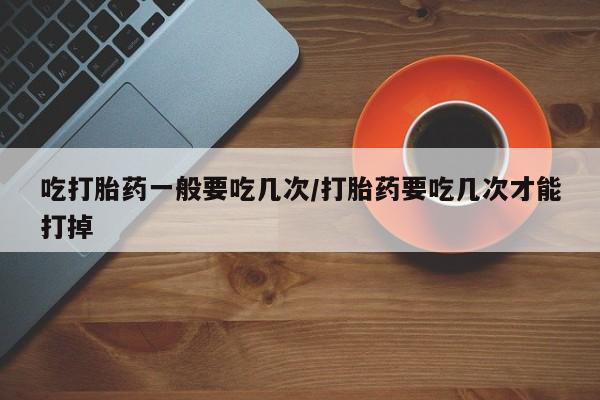 买流产药打胎药保密发货吃打胎药一般要吃几次/打胎药要吃几次才能打掉