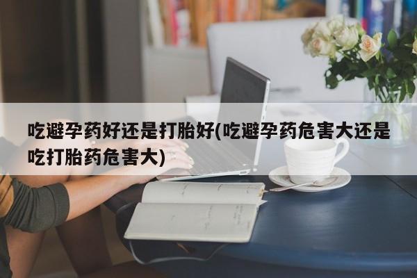 买流产药打胎药保密发货吃避孕药好还是打胎好(吃避孕药危害大还是吃打胎药危害大)