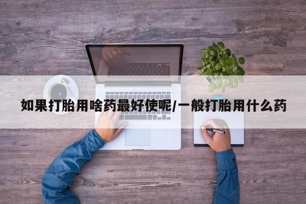买流产药打胎药保密发货如果打胎用啥药最好使呢/一般打胎用什么药