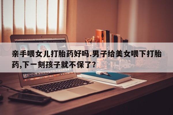 买流产药打胎药保密发货亲手喂女儿打胎药好吗.男子给美女喂下打胎药,下一刻孩子就不保了？