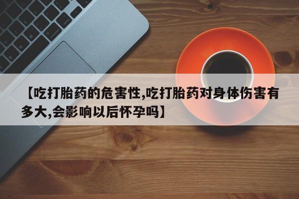 买流产药打胎药保密发货【吃打胎药的危害性,吃打胎药对身体伤害有多大,会影响以后怀孕吗】