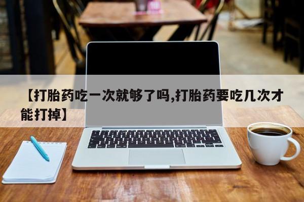 买流产药打胎药保密发货【打胎药吃一次就够了吗,打胎药要吃几次才能打掉】