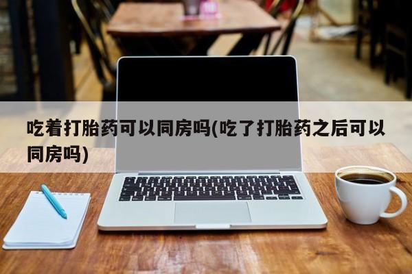 买流产药打胎药保密发货吃着打胎药可以同房吗(吃了打胎药之后可以同房吗)