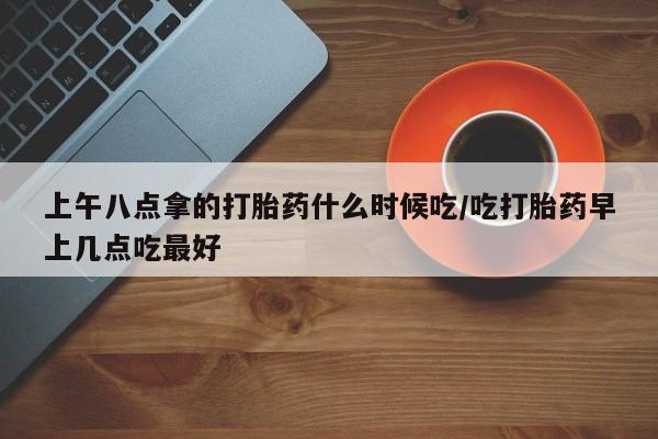 买流产药打胎药保密发货上午八点拿的打胎药什么时候吃/吃打胎药早上几点吃最好