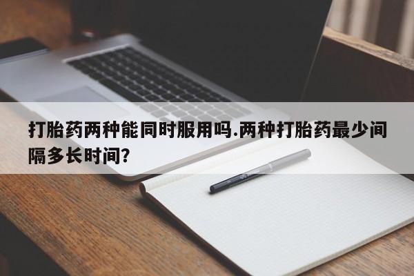 买流产药打胎药保密发货打胎药两种能同时服用吗.两种打胎药最少间隔多长时间？
