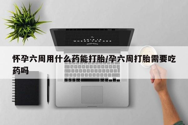 买流产药打胎药保密发货怀孕六周用什么药能打胎/孕六周打胎需要吃药吗