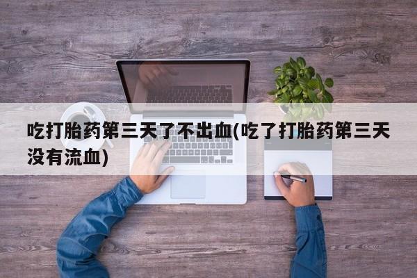 买流产药打胎药保密发货吃打胎药第三天了不出血(吃了打胎药第三天没有流血)