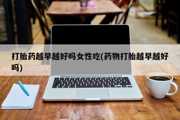 买流产药打胎药保密发货打胎药越早越好吗女性吃(药物打胎越早越好吗)
