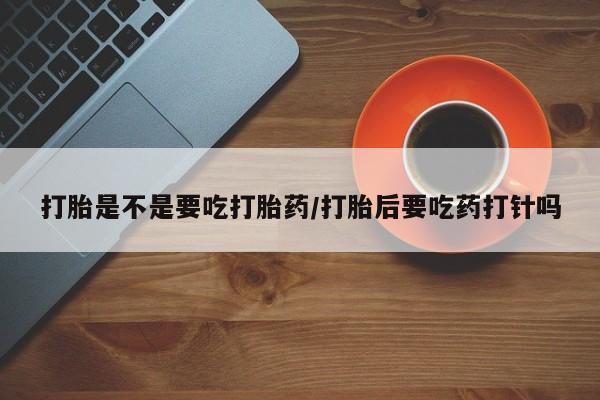 买流产药打胎药保密发货打胎是不是要吃打胎药/打胎后要吃药打针吗