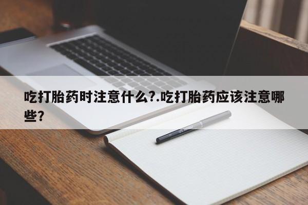 买流产药打胎药保密发货吃打胎药时注意什么?.吃打胎药应该注意哪些？
