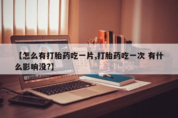 买流产药打胎药保密发货【怎么有打胎药吃一片,打胎药吃一次 有什么影响没?】