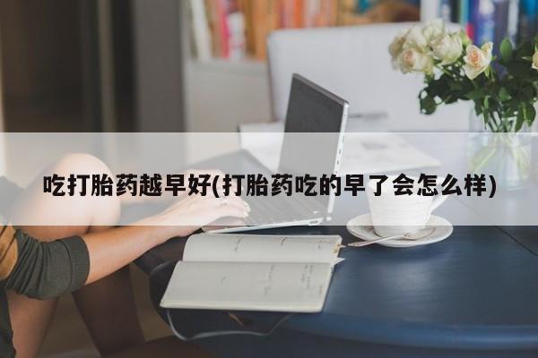 买流产药打胎药保密发货吃打胎药越早好(打胎药吃的早了会怎么样)