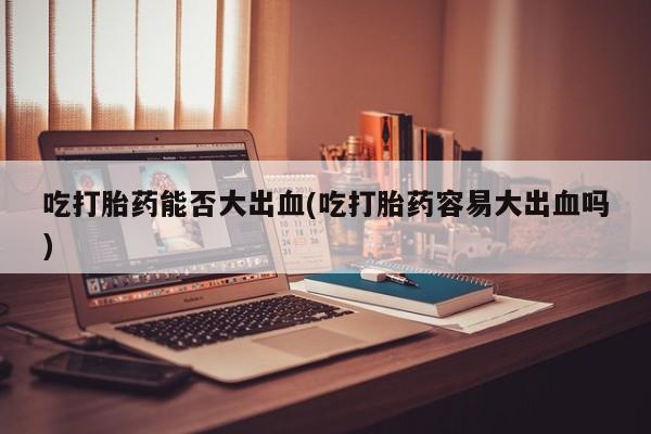 买流产药打胎药保密发货吃打胎药能否大出血(吃打胎药容易大出血吗)