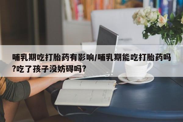 买流产药打胎药保密发货哺乳期吃打胎药有影响/哺乳期能吃打胎药吗?吃了孩子没妨碍吗?