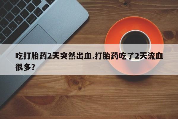 买流产药打胎药保密发货吃打胎药2天突然出血.打胎药吃了2天流血很多？