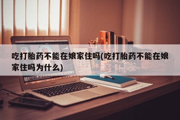 买流产药打胎药保密发货吃打胎药不能在娘家住吗(吃打胎药不能在娘家住吗为什么)