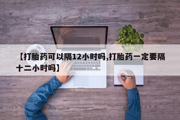 买流产药打胎药保密发货【打胎药可以隔12小时吗,打胎药一定要隔十二小时吗】